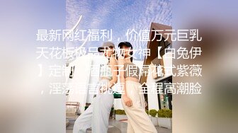 最新网红福利，价值万元巨乳天花板极品尤物女神【白兔伊】定制，酒瓶子假屌花式紫薇，淫荡语言挑逗，全程高潮脸