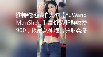 推特约炮私拍大神【YuWangManShen 】高价SVIP群收费900，极品女神炮击啪啪震撼！