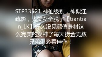 STP33521 神仙级别，神似江疏影，大美女全脱了【tiantian_LK】好久没见颜值身材这么完美的女神了每天捞金无数兄弟们必看佳作！