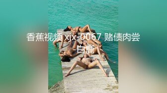 香蕉视频 xjx-0067 赌债肉尝-白鹿