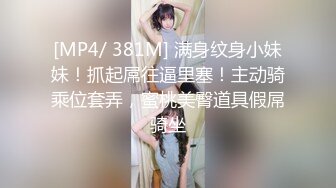 [MP4/ 381M] 满身纹身小妹妹！抓起屌往逼里塞！主动骑乘位套弄，蜜桃美臀道具假屌骑坐