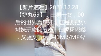 【新片速遞】2021.12.28，【奶丸69】，三男一女，00后的世界真疯狂，这是要把小嫩妹玩废的节奏，白虎粉嘟嘟，又骚又听话[541MB/MP4/35:54]