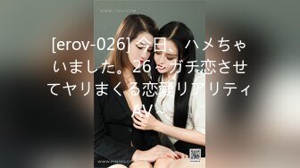 [erov-026] 今日、ハメちゃいました。26～ガチ恋させてヤリまくる恋愛リアリティAV～