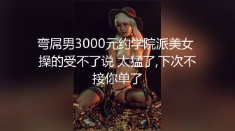 弯屌男3000元约学院派美女 操的受不了说 太猛了,下次不接你单了