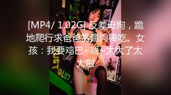 [MP4/ 1.02G] 反差母狗，跪地爬行求爸爸赏赐肉棒吃。女孩：我要鸡巴~唔~太大了太大啦