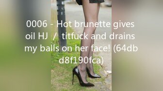 0006 - Hot brunette gives oil HJ ／ titfuck and drains my balls on her face! (64dbd8f190fca)