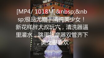 [MP4/ 1018M]&nbsp;&nbsp;极品尤物！清纯美少女！新花样胖大叔玩穴，清洗器逼里灌水，跳蛋按摩器双管齐下，美女很喜欢