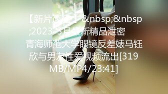 【新片速遞 】&nbsp;&nbsp;2023-3月最新精品泄密❤️青海师范大学眼镜反差婊马钰欣与男友性爱视频流出[319MB/MP4/23:41]