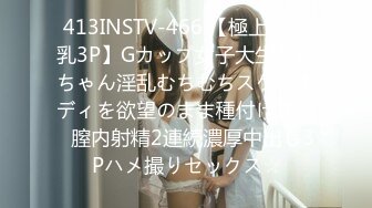 413INSTV-466 【極上エロ乳3P】Gカップ女子大生ちぃちゃん淫乱むちむちスケベボディを欲望のまま種付けする♪膣内射精2連続濃厚中出し3Pハメ撮りセックス☆