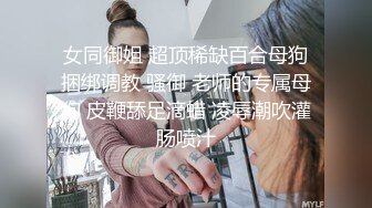 女同御姐 超顶稀缺百合母狗捆绑调教 骚御 老师的专属母狗 皮鞭舔足滴蜡 凌辱潮吹灌肠喷汁